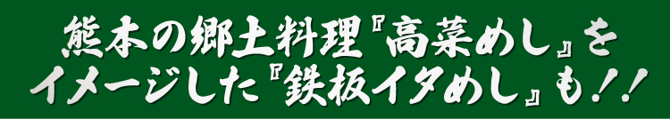 熊本の郷土料理『高菜めし』をイメージした『鉄板イタめし』も！！